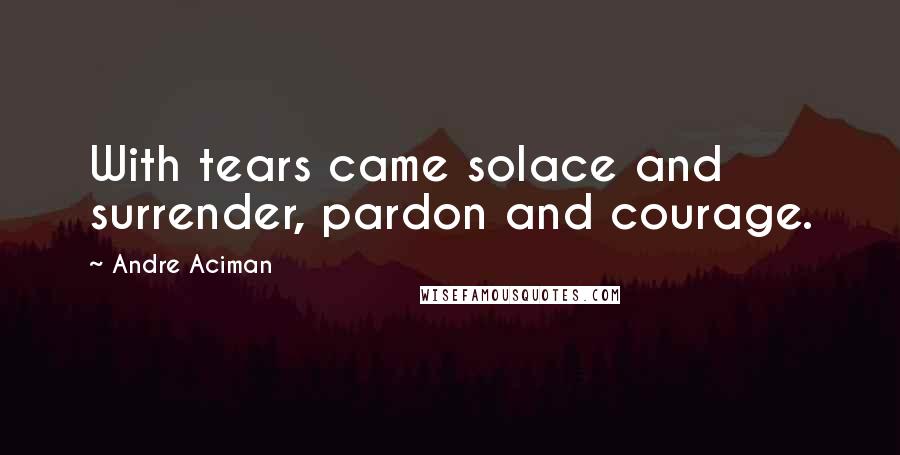 Andre Aciman Quotes: With tears came solace and surrender, pardon and courage.
