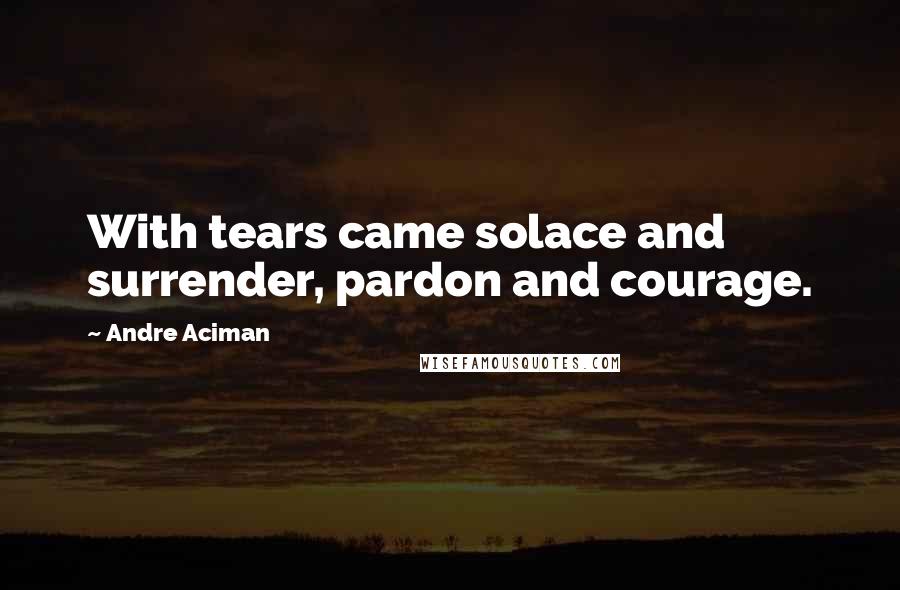 Andre Aciman Quotes: With tears came solace and surrender, pardon and courage.