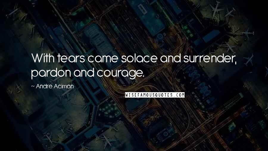 Andre Aciman Quotes: With tears came solace and surrender, pardon and courage.