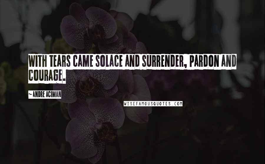 Andre Aciman Quotes: With tears came solace and surrender, pardon and courage.