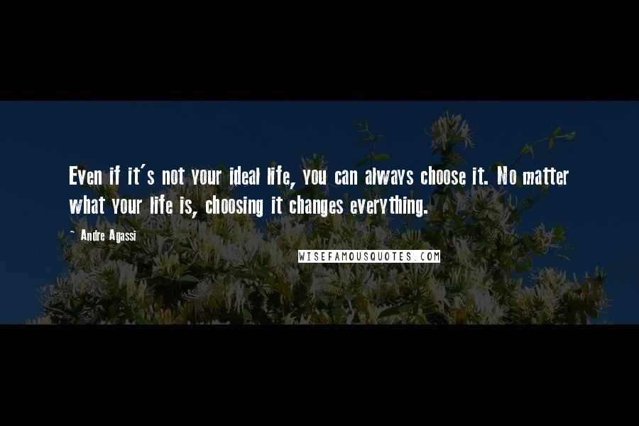 Andre Agassi Quotes: Even if it's not your ideal life, you can always choose it. No matter what your life is, choosing it changes everything.