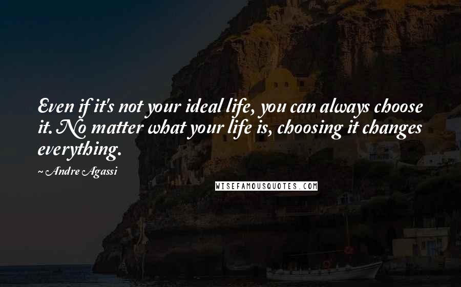 Andre Agassi Quotes: Even if it's not your ideal life, you can always choose it. No matter what your life is, choosing it changes everything.