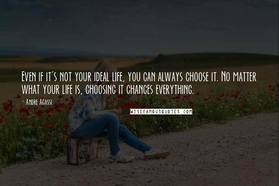 Andre Agassi Quotes: Even if it's not your ideal life, you can always choose it. No matter what your life is, choosing it changes everything.