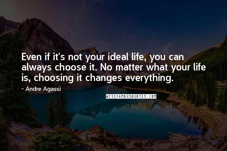 Andre Agassi Quotes: Even if it's not your ideal life, you can always choose it. No matter what your life is, choosing it changes everything.