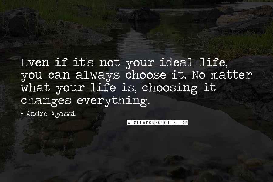 Andre Agassi Quotes: Even if it's not your ideal life, you can always choose it. No matter what your life is, choosing it changes everything.
