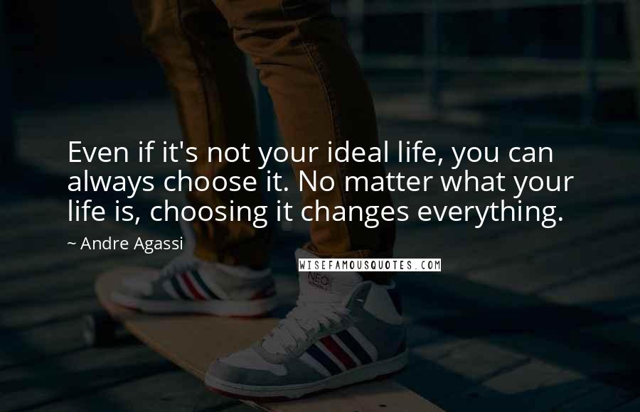 Andre Agassi Quotes: Even if it's not your ideal life, you can always choose it. No matter what your life is, choosing it changes everything.