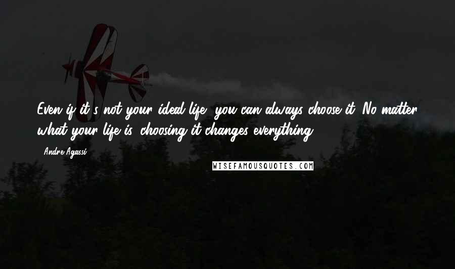 Andre Agassi Quotes: Even if it's not your ideal life, you can always choose it. No matter what your life is, choosing it changes everything.