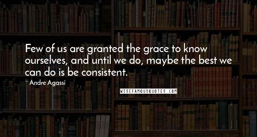 Andre Agassi Quotes: Few of us are granted the grace to know ourselves, and until we do, maybe the best we can do is be consistent.