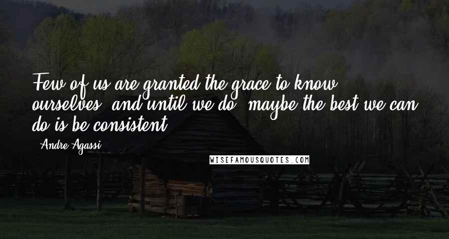 Andre Agassi Quotes: Few of us are granted the grace to know ourselves, and until we do, maybe the best we can do is be consistent.