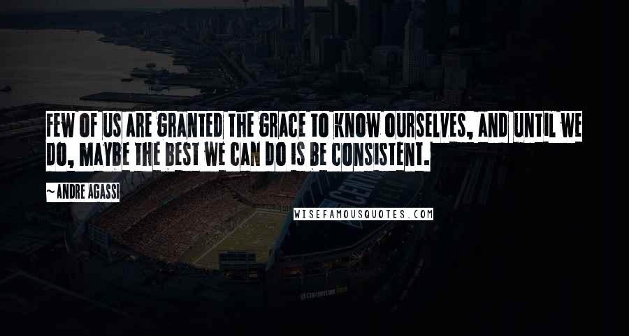 Andre Agassi Quotes: Few of us are granted the grace to know ourselves, and until we do, maybe the best we can do is be consistent.