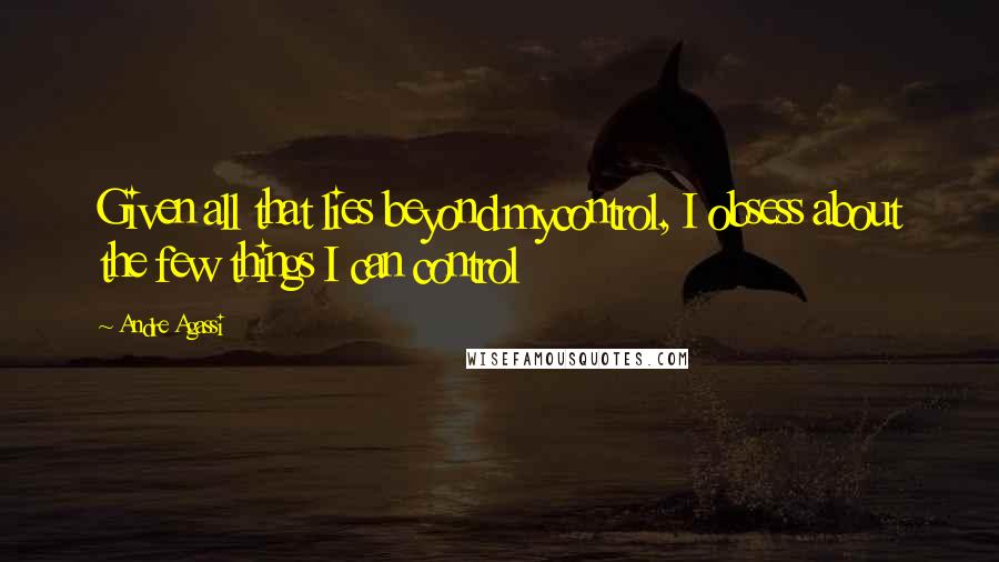 Andre Agassi Quotes: Given all that lies beyond mycontrol, I obsess about the few things I can control