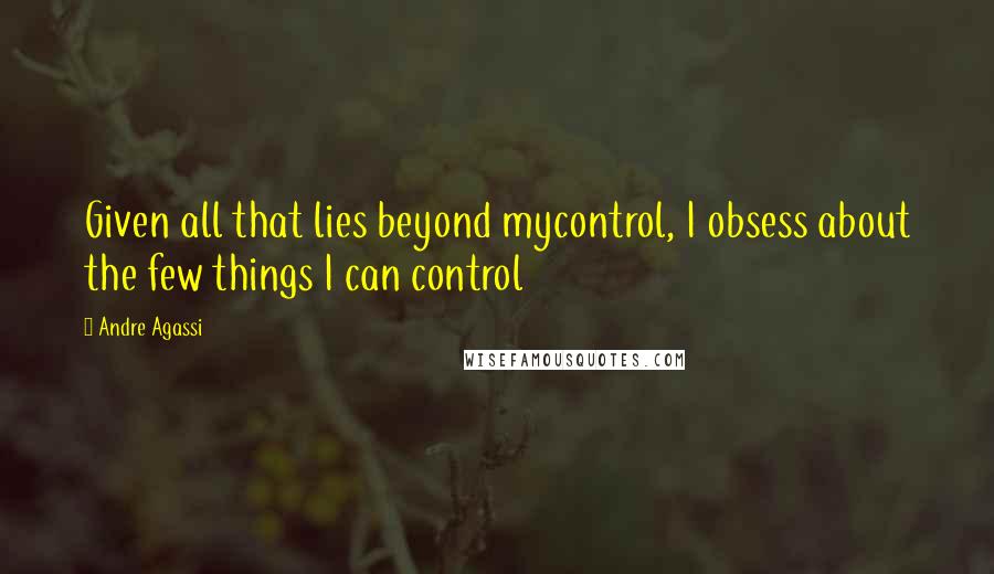 Andre Agassi Quotes: Given all that lies beyond mycontrol, I obsess about the few things I can control