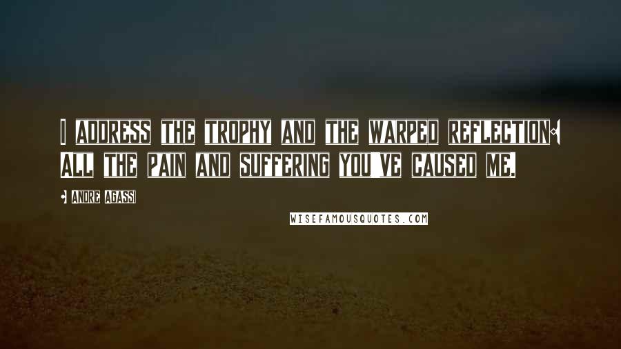 Andre Agassi Quotes: I address the trophy and the warped reflection: All the pain and suffering you've caused me.