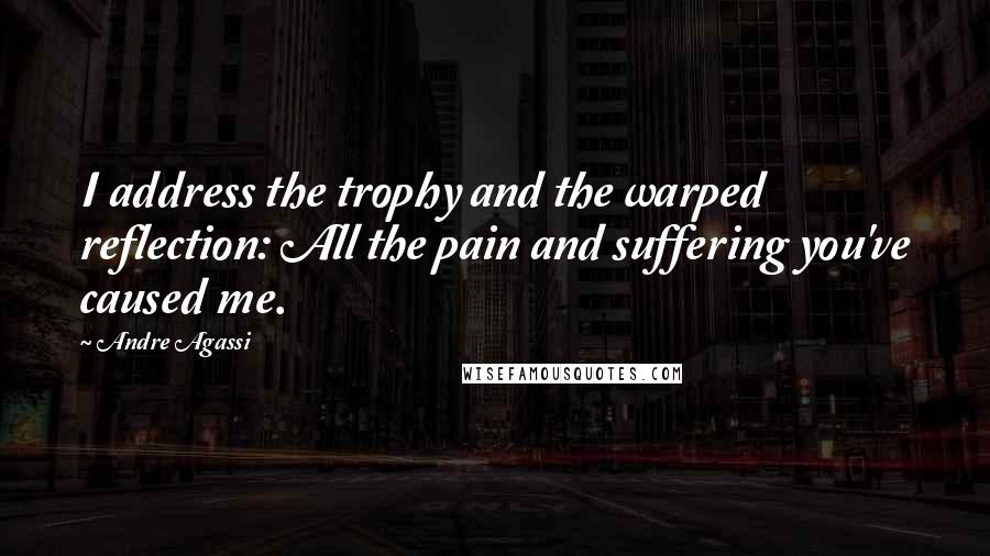 Andre Agassi Quotes: I address the trophy and the warped reflection: All the pain and suffering you've caused me.