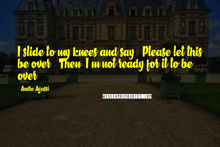 Andre Agassi Quotes: I slide to my knees and say, "Please let this be over." Then, I'm not ready for it to be over.