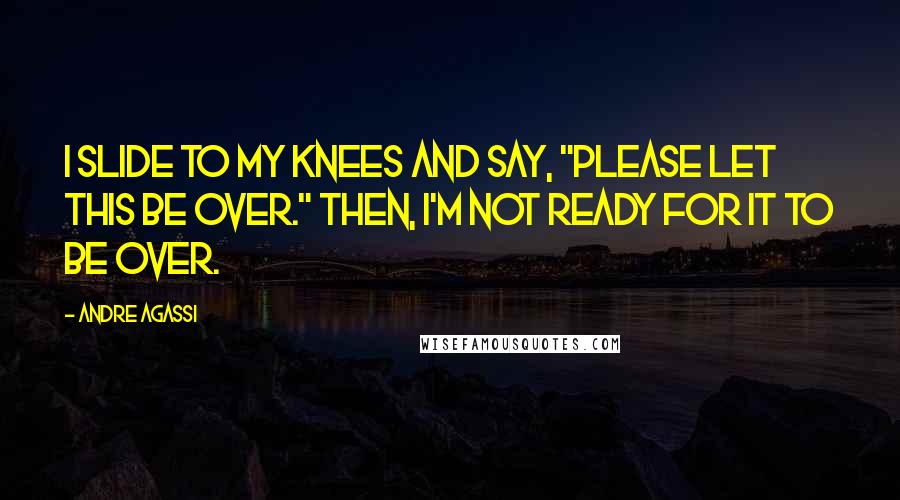 Andre Agassi Quotes: I slide to my knees and say, "Please let this be over." Then, I'm not ready for it to be over.