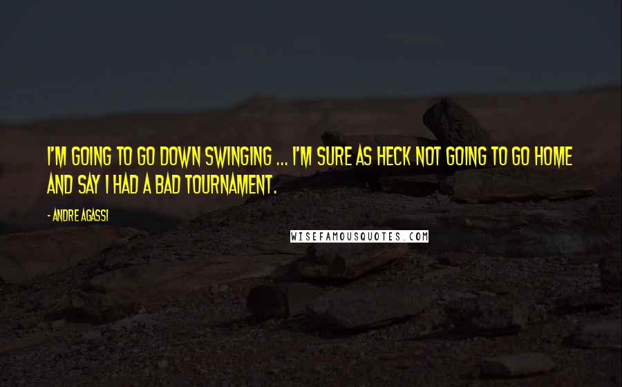 Andre Agassi Quotes: I'm going to go down swinging ... I'm sure as heck not going to go home and say I had a bad tournament.