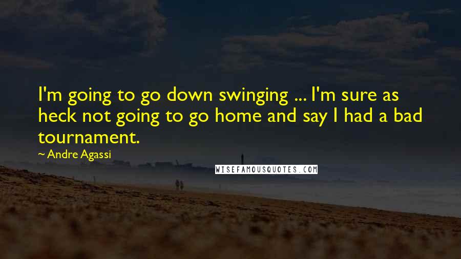 Andre Agassi Quotes: I'm going to go down swinging ... I'm sure as heck not going to go home and say I had a bad tournament.