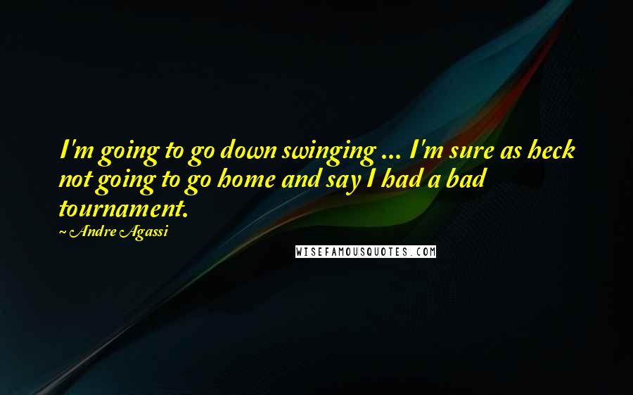 Andre Agassi Quotes: I'm going to go down swinging ... I'm sure as heck not going to go home and say I had a bad tournament.