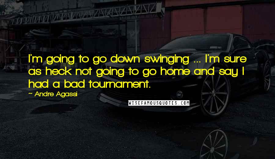 Andre Agassi Quotes: I'm going to go down swinging ... I'm sure as heck not going to go home and say I had a bad tournament.