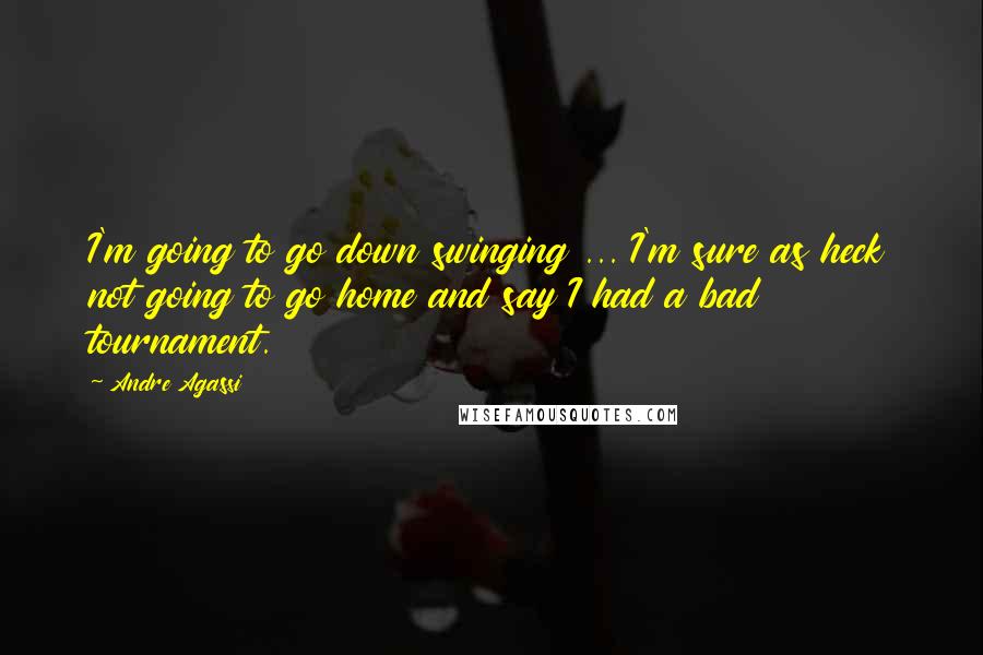 Andre Agassi Quotes: I'm going to go down swinging ... I'm sure as heck not going to go home and say I had a bad tournament.