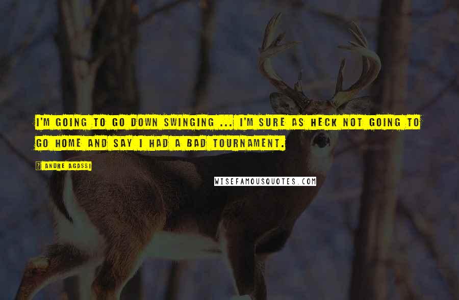Andre Agassi Quotes: I'm going to go down swinging ... I'm sure as heck not going to go home and say I had a bad tournament.
