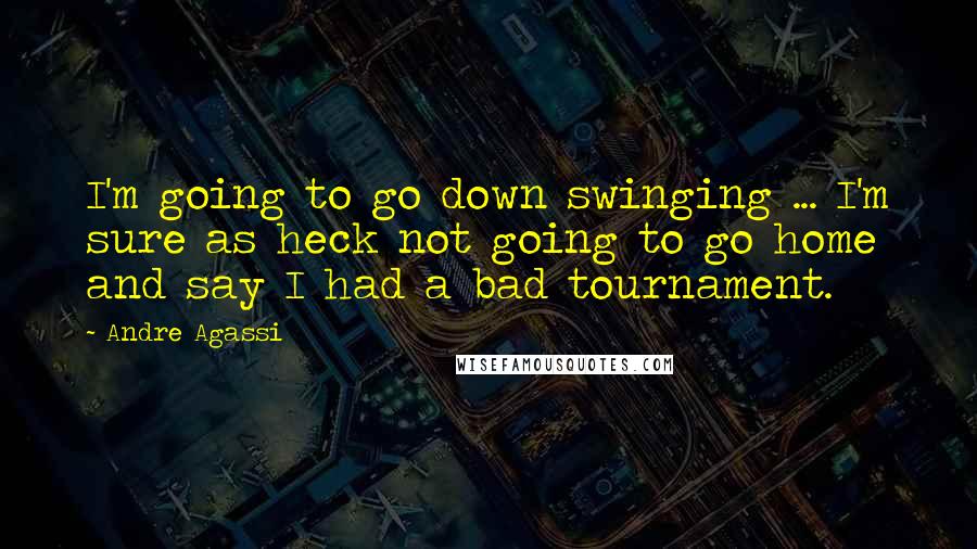 Andre Agassi Quotes: I'm going to go down swinging ... I'm sure as heck not going to go home and say I had a bad tournament.