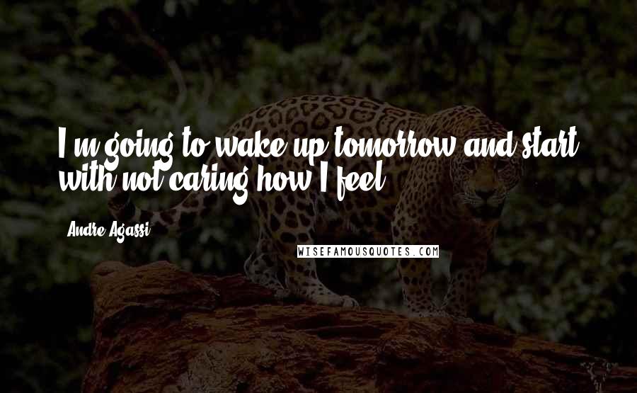 Andre Agassi Quotes: I'm going to wake up tomorrow and start with not caring how I feel.