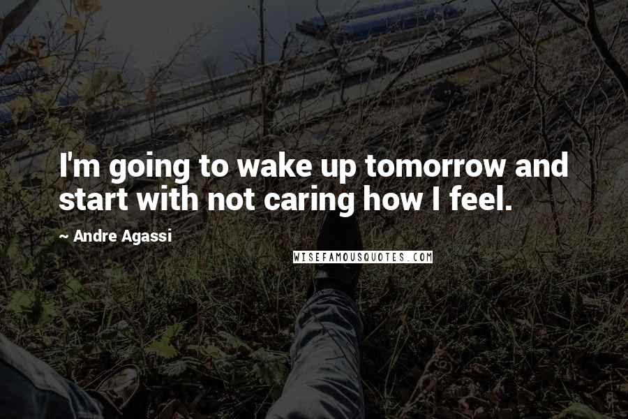 Andre Agassi Quotes: I'm going to wake up tomorrow and start with not caring how I feel.