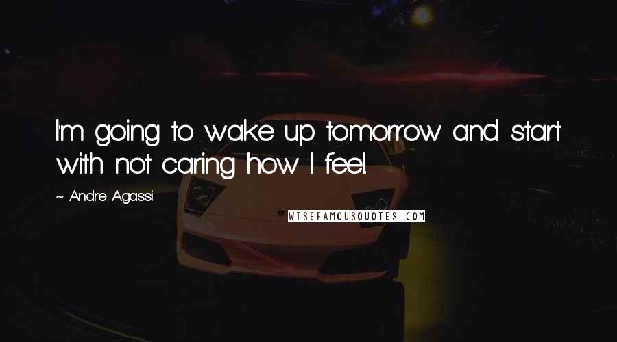 Andre Agassi Quotes: I'm going to wake up tomorrow and start with not caring how I feel.