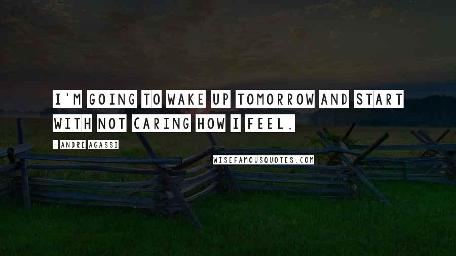 Andre Agassi Quotes: I'm going to wake up tomorrow and start with not caring how I feel.