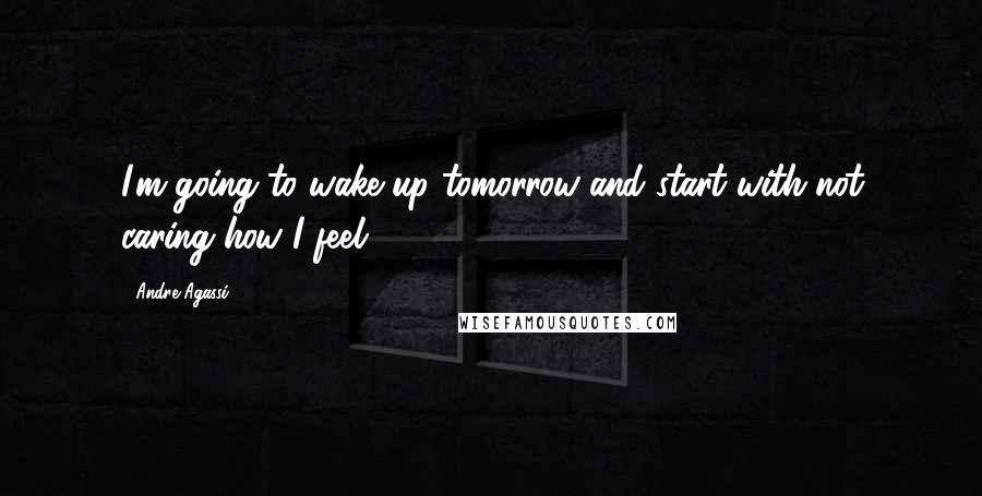 Andre Agassi Quotes: I'm going to wake up tomorrow and start with not caring how I feel.