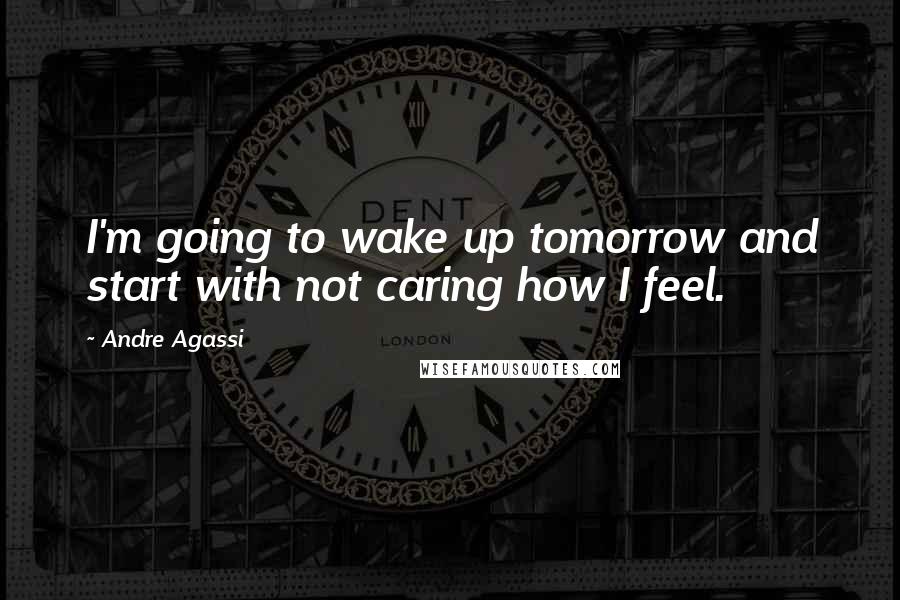 Andre Agassi Quotes: I'm going to wake up tomorrow and start with not caring how I feel.