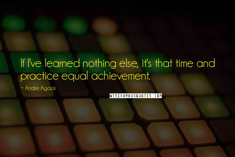 Andre Agassi Quotes: If I've learned nothing else, it's that time and practice equal achievement.