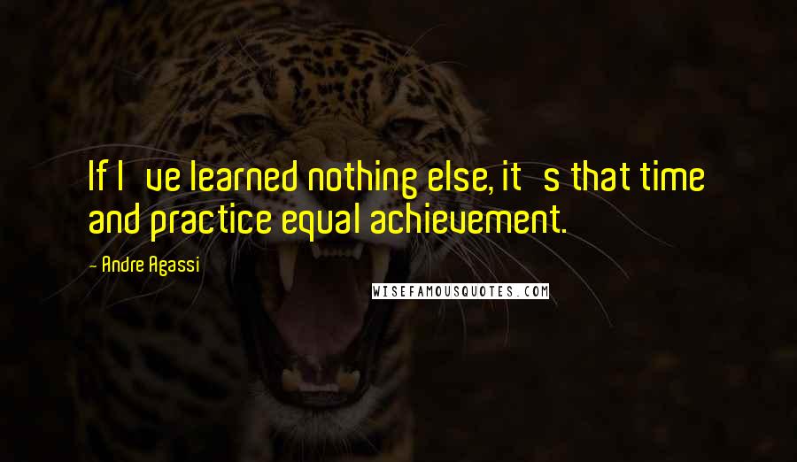 Andre Agassi Quotes: If I've learned nothing else, it's that time and practice equal achievement.