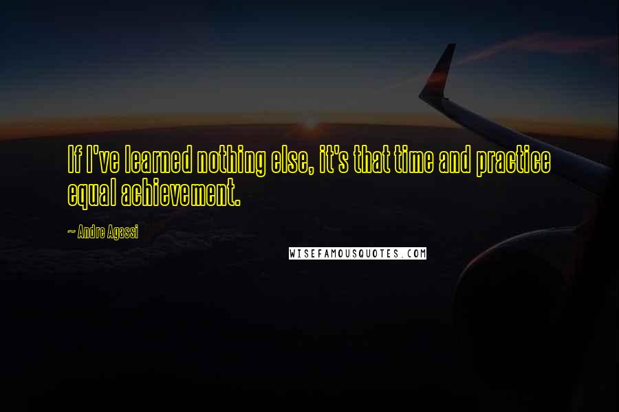 Andre Agassi Quotes: If I've learned nothing else, it's that time and practice equal achievement.