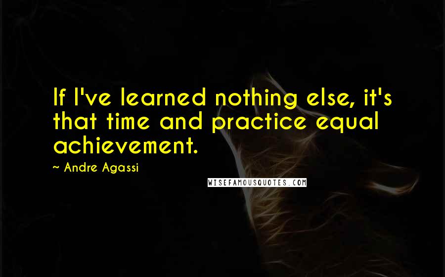 Andre Agassi Quotes: If I've learned nothing else, it's that time and practice equal achievement.