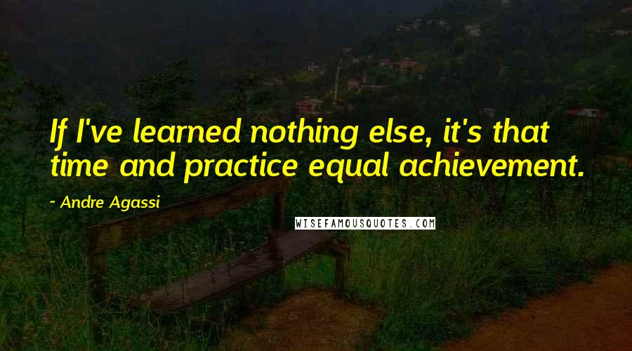 Andre Agassi Quotes: If I've learned nothing else, it's that time and practice equal achievement.