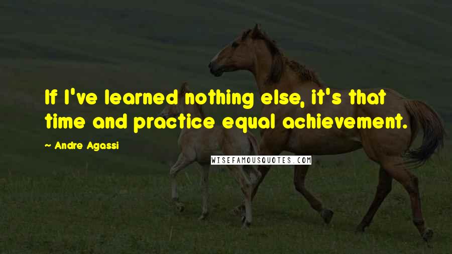 Andre Agassi Quotes: If I've learned nothing else, it's that time and practice equal achievement.