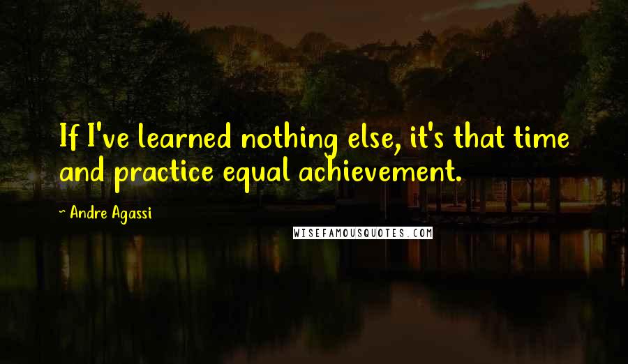 Andre Agassi Quotes: If I've learned nothing else, it's that time and practice equal achievement.