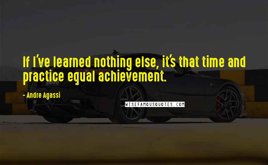 Andre Agassi Quotes: If I've learned nothing else, it's that time and practice equal achievement.