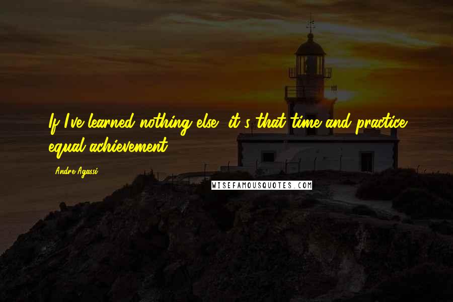 Andre Agassi Quotes: If I've learned nothing else, it's that time and practice equal achievement.