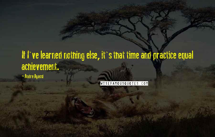 Andre Agassi Quotes: If I've learned nothing else, it's that time and practice equal achievement.