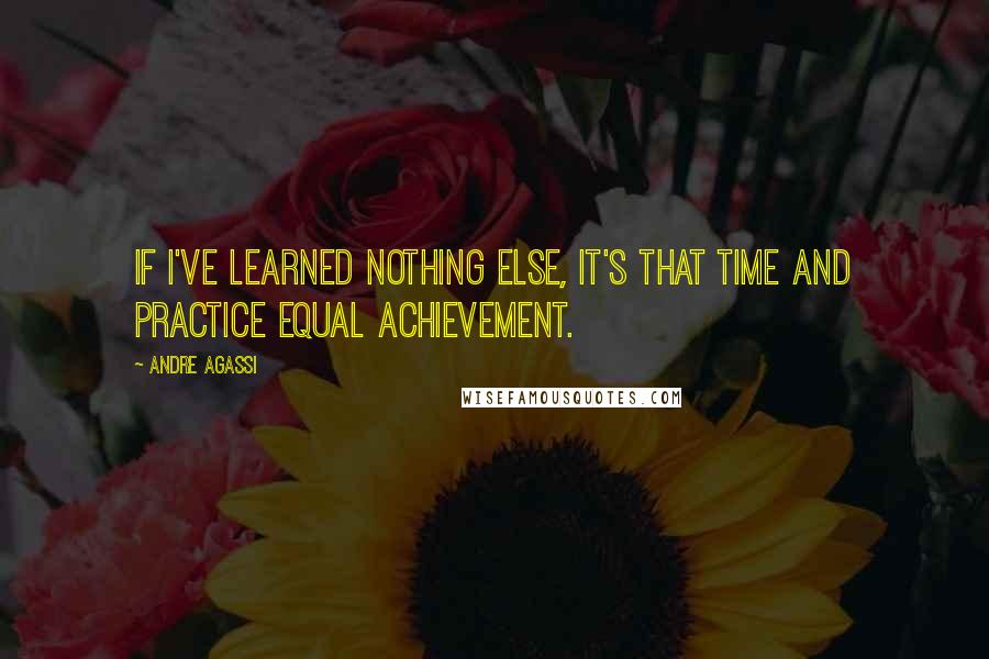 Andre Agassi Quotes: If I've learned nothing else, it's that time and practice equal achievement.