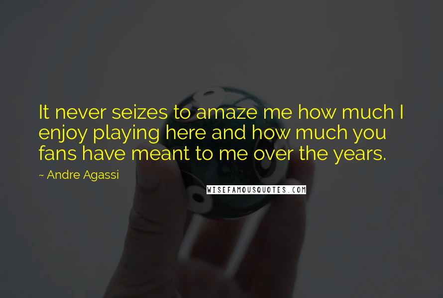 Andre Agassi Quotes: It never seizes to amaze me how much I enjoy playing here and how much you fans have meant to me over the years.