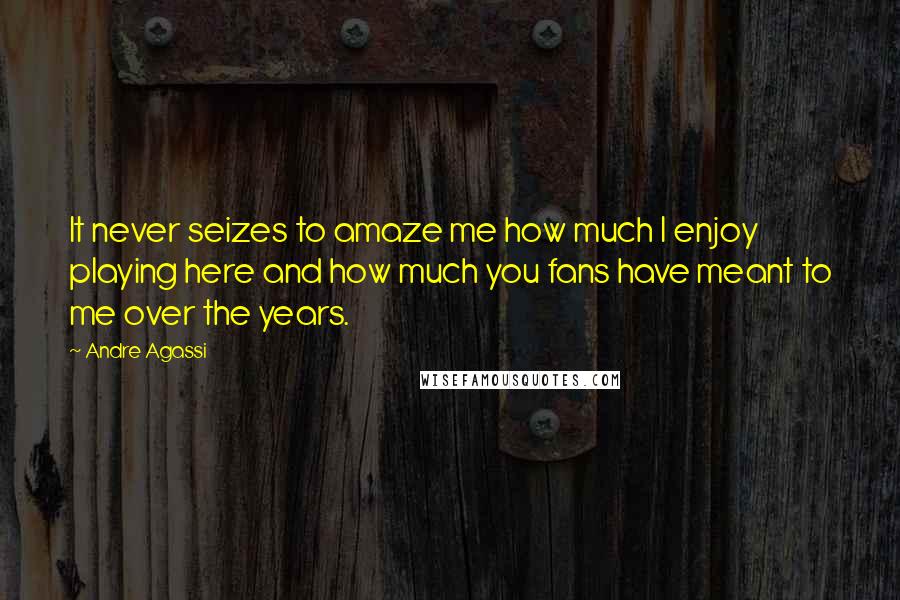 Andre Agassi Quotes: It never seizes to amaze me how much I enjoy playing here and how much you fans have meant to me over the years.