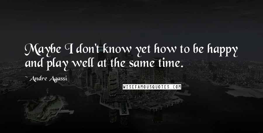 Andre Agassi Quotes: Maybe I don't know yet how to be happy and play well at the same time.