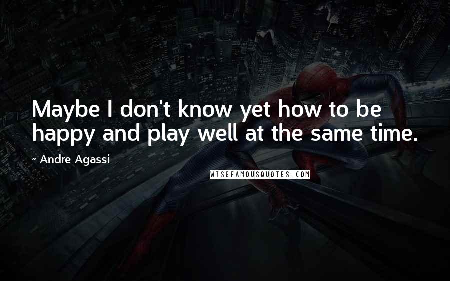 Andre Agassi Quotes: Maybe I don't know yet how to be happy and play well at the same time.