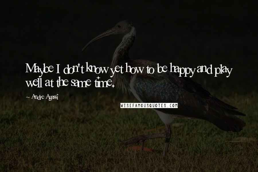 Andre Agassi Quotes: Maybe I don't know yet how to be happy and play well at the same time.