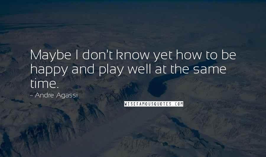 Andre Agassi Quotes: Maybe I don't know yet how to be happy and play well at the same time.